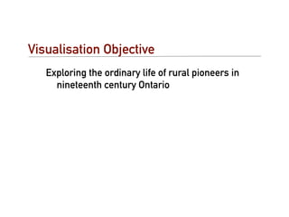 Visualisation Objective
   Exploring the ordinary life of rural pioneers in
     nineteenth century Ontario
 