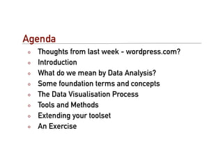 Agenda
  Thoughts from last week - wordpress.com?
  Introduction
  What do we mean by Data Analysis?
  Some foundation terms and concepts
  The Data Visualisation Process
  Tools and Methods
  Extending your toolset
  An Exercise
 