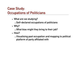 Case Study:
Occupations of Politicians
   • What are we studying?
     – Self-declared occupations of politicians
   • Why?
     – What bias might they bring to their job?
   • How?
     – Visualising past occupation and mapping to political
       platform of party afﬁliated with
 
