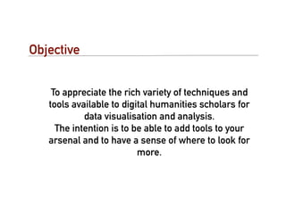 Objective


    To appreciate the rich variety of techniques and
   tools available to digital humanities scholars for
            data visualisation and analysis.
     The intention is to be able to add tools to your
   arsenal and to have a sense of where to look for
                          more.
 