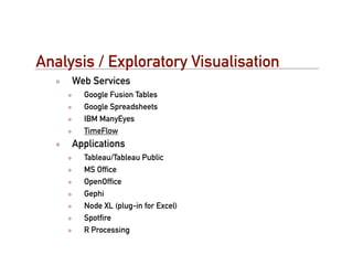 Analysis / Exploratory Visualisation
     Web Services
       Google Fusion Tables
       Google Spreadsheets
       IBM ManyEyes
       TimeFlow
     Applications
       Tableau/Tableau Public
       MS Ofﬁce
       OpenOfﬁce
       Gephi
       Node XL (plug-in for Excel)
       Spotﬁre
       R Processing
 