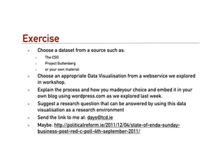 Exercise
   Choose a dataset from a source such as:
      The CSO
      Project Guttenberg
      or your own material
   Choose an appropriate Data Visualisation from a webservice we explored
   in workshop.
   Explain the process and how you madeyour choice and embed it in your
   own blog using wordpress.com as we explored last week.
   Suggest a research question that can be answered by using this data
   visualisation as a research environment
   Send the link to me at: days@tcd.ie
   Maybe: http://politicalreform.ie/2011/12/04/state-of-enda-sunday-
   business-post-red-c-poll-4th-september-2011/
 