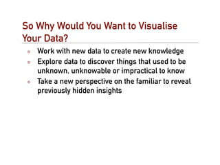 So Why Would You Want to Visualise
Your Data?
   Work with new data to create new knowledge
   Explore data to discover things that used to be
   unknown, unknowable or impractical to know
   Take a new perspective on the familiar to reveal
   previously hidden insights
 