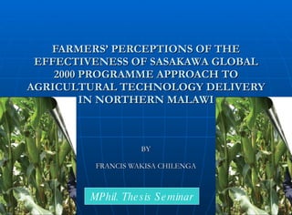 FARMERS’ PERCEPTIONS OF THE EFFECTIVENESS OF SASAKAWA GLOBAL 2000 PROGRAMME APPROACH TO AGRICULTURAL TECHNOLOGY DELIVERY IN NORTHERN MALAWI BY FRANCIS WAKISA CHILENGA MPhil. Thesis Seminar 