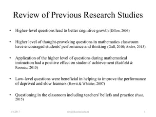 Review of Previous Research Studies
• Higher-level questions lead to better cognitive growth (Dillon, 2004)
• Higher level of thought-provoking questions in mathematics classroom
have encouraged students' performance and thinking (Gall, 2010; Andre, 2015)
• Application of the higher level of questions during mathematical
instruction had a positive effect on students' achievement (Redfield &
Rosseau, 2013)
• Low-level questions were beneficial in helping to improve the performance
of deprived and slow learners (Hewit & Whittier, 2007)
• Questioning in the classroom including teachers' beliefs and practice (Pant,
2015)
11/1/2017 11niroj@kusoed.edu.np
 