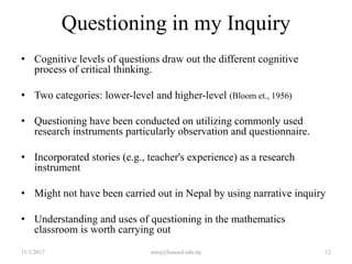 Questioning in my Inquiry
• Cognitive levels of questions draw out the different cognitive
process of critical thinking.
• Two categories: lower-level and higher-level (Bloom et., 1956)
• Questioning have been conducted on utilizing commonly used
research instruments particularly observation and questionnaire.
• Incorporated stories (e.g., teacher's experience) as a research
instrument
• Might not have been carried out in Nepal by using narrative inquiry
• Understanding and uses of questioning in the mathematics
classroom is worth carrying out
11/1/2017 12niroj@kusoed.edu.np
 