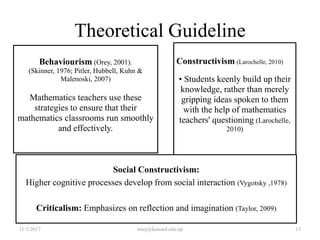 Theoretical Guideline
Behaviourism (Orey, 2001).
(Skinner, 1976; Pitler, Hubbell, Kuhn &
Malenoski, 2007)
Mathematics teachers use these
strategies to ensure that their
mathematics classrooms run smoothly
and effectively.
Constructivism (Larochelle, 2010)
• Students keenly build up their
knowledge, rather than merely
gripping ideas spoken to them
with the help of mathematics
teachers' questioning (Larochelle,
2010)
Social Constructivism:
Higher cognitive processes develop from social interaction (Vygotsky ,1978)
Criticalism: Emphasizes on reflection and imagination (Taylor, 2009)
11/1/2017 13niroj@kusoed.edu.np
 