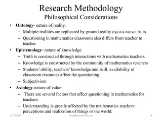 • Ontology- nature of reality,
– Multiple realities are replicated by ground reality (Spector-Mersel, 2010)
– Questioning in mathematics classroom also differs from teacher to
teacher
• Epistemology- nature of knowledge
– Truth is constructed through interactions with mathematics teachers
– Knowledge is constructed by the community of mathematics teachers
– Students’ ability, teachers’ knowledge and skill, availability of
classroom resources affect the questioning
– Subjectivism
• Axiology-nature of value
– There are several factors that affect questioning in mathematics for
teachers.
– Understanding is greatly affected by the mathematics teachers
perceptions and realization of things or the world.
Research Methodology
Philosophical Considerations
11/1/2017 14niroj@kusoed.edu.np
 