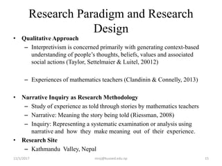 Research Paradigm and Research
Design
• Qualitative Approach
– Interpretivism is concerned primarily with generating context-based
understanding of people’s thoughts, beliefs, values and associated
social actions (Taylor, Settelmaier & Luitel, 20012)
– Experiences of mathematics teachers (Clandinin & Connelly, 2013)
• Narrative Inquiry as Research Methodology
– Study of experience as told through stories by mathematics teachers
– Narrative: Meaning the story being told (Riessman, 2008)
– Inquiry: Representing a systematic examination or analysis using
narrative and how they make meaning out of their experience.
• Research Site
– Kathmandu Valley, Nepal
11/1/2017 15niroj@kusoed.edu.np
 