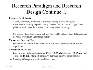 Research Paradigm and Research
Design Continue…
• Research Participants
– Twenty secondary mathematics teachers’ having at least five years of
mathematics teaching experience (e.g., twelve from private and eight from
public schools) over the telephone and share about the study.
– Six teachers four from private and two from public schools from different parts
of Nepal working in Kathmandu Valley.
• Nature and Source of Data
• Generate a narratives from classroom practices of the mathematics teachers’
experience
• Narrative Generation
– Interview six mathematics teacher (First (45-55 min), Second (15-25 min) and
Third (10-15 min) phase (if necessary) per week interval being flexible
– Meeting with supervisor after each interview
11/1/2017 niroj@kusoed.edu.np 16
 