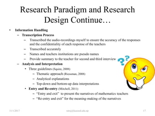 Research Paradigm and Research
Design Continue…
• Information Handling
– Transcription Process
– Transcribed the audio-recordings myself to ensure the accuracy of the responses
and the confidentiality of each response of the teachers
– Transcribed accurately
– Names and teachers institutions are pseudo names
– Provide summary to the teacher for second and third interview
– Analysis and Interpretation
• Three guidelines (Squire, 2008)
– Thematic approach (Riessman, 2008)
– Analytical explanations
– Top-down and bottom-up data interpretations
• Entry and Re-entry (Mitchell, 2011)
– “Entry and exit” to present the narratives of mathematics teachers
– “Re-entry and exit” for the meaning-making of the narratives
11/1/2017 niroj@kusoed.edu.np 17
 
