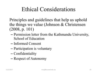 Ethical Considerations
Principles and guidelines that help us uphold
the things we value (Johnson & Christensen
(2008, p. 101)
– Permission letter from the Kathmandu University,
School of Education
– Informed Consent
– Participation is voluntary
– Confidentiality
– Respect of Autonomy
11/1/2017 19niroj@kusoed.edu.np
 