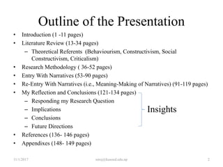 Outline of the Presentation
• Introduction (1 -11 pages)
• Literature Review (13-34 pages)
– Theoretical Referents (Behaviourism, Constructivism, Social
Constructivism, Criticalism)
• Research Methodology ( 36-52 pages)
• Entry With Narratives (53-90 pages)
• Re-Entry With Narratives (i.e., Meaning-Making of Narratives) (91-119 pages)
• My Reflection and Conclusions (121-134 pages)
– Responding my Research Question
– Implications
– Conclusions
– Future Directions
• References (136- 146 pages)
• Appendixes (148- 149 pages)
11/1/2017 2niroj@kusoed.edu.np
Insights
 