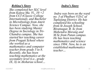 Rebina’s Story
She completed her SLC level
from Kanya Ma. Vi., 10 +2
from CCI (Classic College
International), and Bachelor
in Microbiology from Amrit
Science Campus. Now, she
has been studying Master
Degree in Sociology in Tri-
Chandra campus. She has
started her teaching career
from Pragati School where
she worked as a
mathematics and computer
teacher from grade 5 to 8.
Recently, she has been
teaching mathematics at the
secondary level (i.e., grade
IX, X) in Aksharaa school…
Indra’s Story
Indra was born on the ward
no. 3 of Phulbari V.D.C of
Taplejung District. He has
completed his schooling
from St Joseph School,
Biratnagar, B. Sc from
Mahendra Morang and
M.Sc from Patan campus.
He has been teaching
mathematics and science
since 1994. Now, he is an
established mathematics
teacher…
11/1/2017 niroj@kusoed.edu.np 21
 