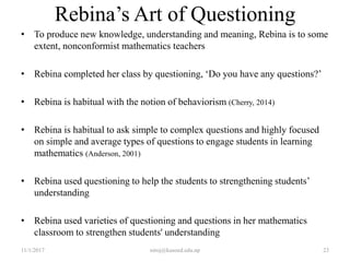 Rebina’s Art of Questioning
• To produce new knowledge, understanding and meaning, Rebina is to some
extent, nonconformist mathematics teachers
• Rebina completed her class by questioning, ‘Do you have any questions?’
• Rebina is habitual with the notion of behaviorism (Cherry, 2014)
• Rebina is habitual to ask simple to complex questions and highly focused
on simple and average types of questions to engage students in learning
mathematics (Anderson, 2001)
• Rebina used questioning to help the students to strengthening students’
understanding
• Rebina used varieties of questioning and questions in her mathematics
classroom to strengthen students' understanding
11/1/2017 niroj@kusoed.edu.np 23
 