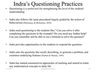 Indra’s Questioning Practices
• Questioning is a useful tool for strengthening the level of the students'
understanding
• Indra also follows the same procedural largely guided by the notion of
behaviorism (McInerney & McInerney, 2010)
• Indra used questioning to the students like," Can you solve it after
completing the questions in the example? Do you need any further help?
Can you remember and be able to use a formula to solve the question?
• Indra provides opportunities to the students to respond the questions
• Indra asks the questions like recall, describing, to generate a problem, and
examines underlying features (Hiebert & Wearne, 1993)
• Indra has started constructivist approaches of teaching and started to relate
any mathematical concepts to daily life
11/1/2017 niroj@kusoed.edu.np 24
 