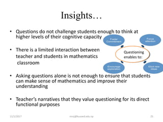 Insights…
• Questions do not challenge students enough to think at
higher levels of their cognitive capacity
• There is a limited interaction between
teacher and students in mathematics
classroom
• Asking questions alone is not enough to ensure that students
can make sense of mathematics and improve their
understanding
• Teacher’s narratives that they value questioning for its direct
functional purposes
11/1/2017 25niroj@kusoed.edu.np
Questioning
enables to:
 