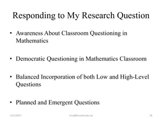 Responding to My Research Question
• Awareness About Classroom Questioning in
Mathematics
• Democratic Questioning in Mathematics Classroom
• Balanced Incorporation of both Low and High-Level
Questions
• Planned and Emergent Questions
11/1/2017 niroj@kusoed.edu.np 26
 