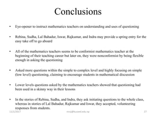 Conclusions
• Eye-opener to instruct mathematics teachers on understanding and uses of questioning
• Rebina, Sudha, Lal Bahadur, Iswar, Rajkumar, and Indra may provide a spring entry for the
easy take off to go aboard
• All of the mathematics teachers seems to be conformist mathematics teacher at the
beginning of their teaching career but later on, they were nonconformist by being flexible
enough in asking the questioning
• Asked more questions within the simple to complex level and highly focusing on simple
(low level) questioning, claiming to encourage students in mathematical discussion
• Lower levels questions asked by the mathematics teachers showed that questioning had
been used in a skinny way in their lessons
• In the stories of Rebina, Sudha, and Indra, they ask initiating questions to the whole class,
whereas in stories of Lal Bahadur, Rajkumar and Iswar, they accepted, volunteering
responses from students.
11/1/2017 27niroj@kusoed.edu.np
 
