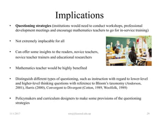 Implications
• Questioning strategies (institutions would need to conduct workshops, professional
development meetings and encourage mathematics teachers to go for in-service training)
• Not extremely implacable for all
• Can offer some insights to the readers, novice teachers,
novice teacher trainers and educational researchers
• Mathematics teacher would be highly benefited
• Distinguish different types of questioning, such as instruction with regard to lower-level
and higher-level thinking questions with reference to Bloom’s taxonomy (Andorson,
2001), Harris (2000), Convergent to Divergent (Cotton, 1989, Woolfolk, 1989)
• Policymakers and curriculum designers to make some provisions of the questioning
strategies
11/1/2017 niroj@kusoed.edu.np 29
 