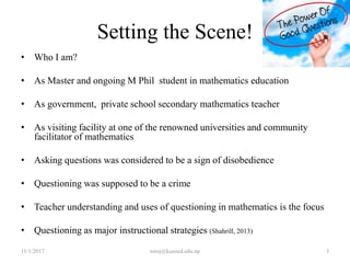 Setting the Scene!
• Who I am?
• As Master and ongoing M Phil student in mathematics education
• As government, private school secondary mathematics teacher
• As visiting facility at one of the renowned universities and community
facilitator of mathematics
• Asking questions was considered to be a sign of disobedience
• Questioning was supposed to be a crime
• Teacher understanding and uses of questioning in mathematics is the focus
• Questioning as major instructional strategies (Shahrill, 2013)
11/1/2017 3niroj@kusoed.edu.np
 