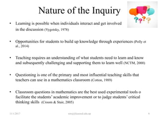 Nature of the Inquiry
• Learning is possible when individuals interact and get involved
in the discussion (Vygotsky, 1978)
• Opportunities for students to build up knowledge through experiences (Polly et
al., 2014)
• Teaching requires an understanding of what students need to learn and know
and subsequently challenging and supporting them to learn well (NCTM, 2000)
• Questioning is one of the primary and most influential teaching skills that
teachers can use in a mathematics classroom (Cotton, 1989)
• Classroom questions in mathematics are the best used experimental tools o
facilitate the students’ academic improvement or to judge students’ critical
thinking skills (Croom & Stair, 2005)
11/1/2017 4niroj@kusoed.edu.np
 