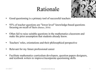 Rationale
• Good questioning is a primary tool of successful teachers
• 93% of teacher questions are "lower level" knowledge-based questions
focusing on recall of facts (Daines, 2016)
• Often fail to raise suitable questions in the mathematics classroom and
make the prior assumption that students already know.
• Teachers’ roles, orientations and their philosophical perspective
• Relevant for my future professional career
• Facilitate mathematics curriculum developers, question papers designers,
and textbook writers to improve/incorporate questioning skills
11/1/2017 5niroj@kusoed.edu.np
 