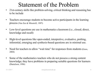 Statement of the Problem
• 21st-century skills like problem-solving, critical thinking and reasoning has
to be include
• Teachers encourage students to become active participants in the learning
process (Van Zee & Minstrell, 1997)
• Low-level questions are use in mathematics classroom (i.e., closed, direct,
knowledge and recall)
• High-level questions like open-ended, interpretive, evaluative, probing,
inferential, emerging and synthesis-based questions are in minimal use.
• Need for teachers to allow “wait time” for responses from students (Goos,
2004)
• Some of the mathematics teachers who do not possess a strong content
knowledge; they have problems in preparing suitable questions for learners
(Danielson, 1996)
11/1/2017 6niroj@kusoed.edu.np
 
