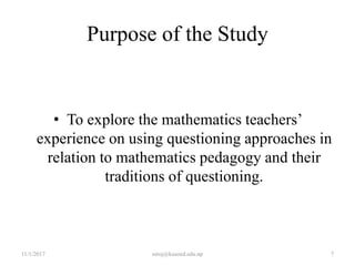 Purpose of the Study
• To explore the mathematics teachers’
experience on using questioning approaches in
relation to mathematics pedagogy and their
traditions of questioning.
11/1/2017 7niroj@kusoed.edu.np
 