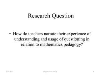 Research Question
• How do teachers narrate their experience of
understanding and usage of questioning in
relation to mathematics pedagogy?
11/1/2017 8niroj@kusoed.edu.np
 