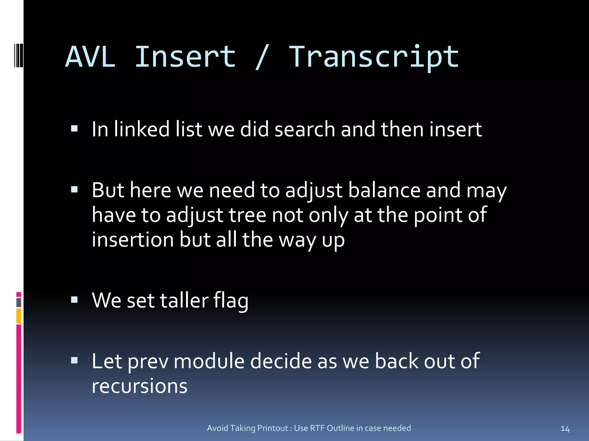 AVL Insert / TranscriptIn linked list we did search and then insertBut here we need to adjust balance and may have to adjust tree not only at the point of  insertion but all the way upWe set taller flagLet prev module decide as we back out of recursionsAvoid Taking Printout : Use RTF Outline in case needed14