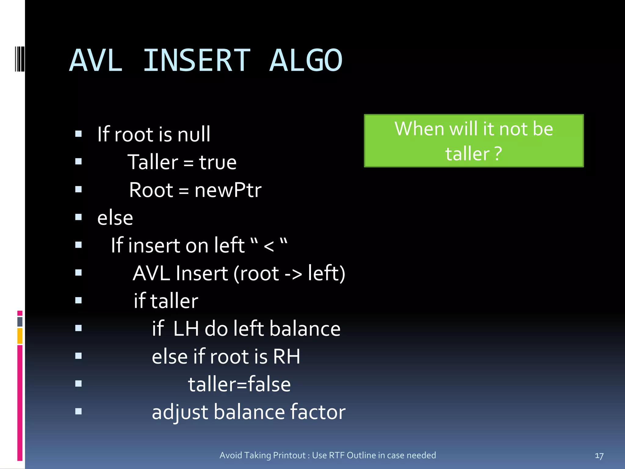 AVL INSERT ALGOIf root is null       Taller = true       Root = newPtrelse   If insert on left “ < “         AVL Insert (root -> left)        if taller             if  LH do left balance            else if root is RH                    taller=false            adjust balance factorAvoid Taking Printout : Use RTF Outline in case needed17When will it not be taller ?