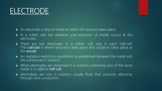 ELECTRODE
 An electrode is strip of metal on which the reaction takes place.
 In a voltaic cell, the oxidation and reduction of metals occurs at the
electrodes.
 There are two electrodes in a voltaic cell, one in each half-cell.
The cathode is where reduction takes place and oxidation takes place at
the anode.
 An oxidation-reduction equilibrium is established between the metal and
the substances in solution.
 When electrodes are immersed in a solution containing ions of the same
metal, it is called a half-cell.
 Electrolytes are ions in solution, usually fluid, that conducts electricity
through ionic conduction.
 
