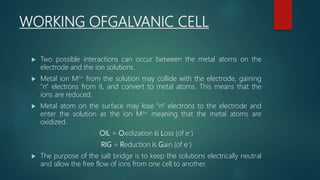WORKING OFGALVANIC CELL
 Two possible interactions can occur between the metal atoms on the
electrode and the ion solutions.
 Metal ion Mn+ from the solution may collide with the electrode, gaining
"n" electrons from it, and convert to metal atoms. This means that the
ions are reduced.
 Metal atom on the surface may lose "n" electrons to the electrode and
enter the solution as the ion Mn+ meaning that the metal atoms are
oxidized.
OIL = Oxidization is Loss (of e-)
RIG = Reduction is Gain (of e-)
 The purpose of the salt bridge is to keep the solutions electrically neutral
and allow the free flow of ions from one cell to another.
 