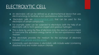 ELECTROLYTIC CELL
 An electrolytic cell can be defined as an electrochemical device that uses
electrical energy to facilitate a non-spontaneous redox reaction.
 Electrolytic cells are electrochemical cells that can be used for the
electrolysis of certain compounds.
 For example, water can be subjected to electrolysis (with the help of an
electrolytic cell) to form gaseous oxygen and gaseous hydrogen.
 This is done by using the flow of electrons (into the reaction environment)
to overcome the activation energy barrier of the non-spontaneous redox
reaction.
 The electrolyte provides the medium for the exchange of electrons
between the cathode and the anode.
 Commonly used electrolytes in electrolytic cells include water (containing
dissolved ions) and molten sodium chloride.
 