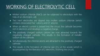 WORKING OF ELECTROLYTIC CELL
 Molten sodium chloride (NaCl) can be subjected to electrolysis with the
help of an electrolytic cell.
 Two inert electrodes are dipped into molten sodium chloride (which
contains dissociated Na+ cations and Cl– anions).
 When an electric current is passed into the circuit, the cathode becomes
rich in electrons and develops a negative charge.
 The positively charged sodium cations are now attracted towards the
negatively charged cathode. This results in the formation of metallic
sodium at the cathode.
 Simultaneously, the chlorine atoms are attracted to the positively charged
cathode.
 This results in the formation of chlorine gas (Cl2) at the anode (which is
accompanied by the liberation of 2 electrons, finishing the circuit).
 