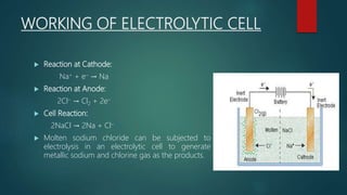 WORKING OF ELECTROLYTIC CELL
 Reaction at Cathode:
Na+ + e– → Na
 Reaction at Anode:
2Cl– → Cl2 + 2e–
 Cell Reaction:
2NaCl → 2Na + Cl–
 Molten sodium chloride can be subjected to
electrolysis in an electrolytic cell to generate
metallic sodium and chlorine gas as the products.
 
