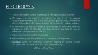 ELECTROLYSIS
 The use of electric current to stimulate a non-spontaneous reaction.
 Electrolysis can be used to separate a substance into its original
components/elements and it was through this process that a number of
elements have been discovered and are still produced in today's industry.
 In Electrolysis, an electric current it sent through an electrolyte and into
solution in order to stimulate the flow of ions necessary to run an
otherwise non-spontaneous reaction.
 Processes involving electrolysis include:
 electro-refining, electro-synthesis, and the chloro-alkali process.
 Example: When we electrolyze water by passing an electric current
through it, we can separate it into hydrogen and oxygen.
2H2O(l)→2H2 (g)+O2(g)
 