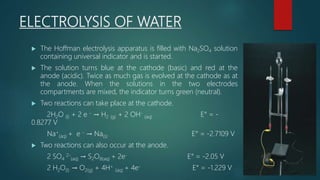 ELECTROLYSIS OF WATER
 The Hoffman electrolysis apparatus is filled with Na2SO4 solution
containing universal indicator and is started.
 The solution turns blue at the cathode (basic) and red at the
anode (acidic). Twice as much gas is evolved at the cathode as at
the anode. When the solutions in the two electrodes
compartments are mixed, the indicator turns green (neutral).
 Two reactions can take place at the cathode.
2H2O (l) + 2 e - → H2 (g) + 2 OH-
(aq) E° = -
0.8277 V
Na+
(aq) + e - → Na(s) E° = -2.7109 V
 Two reactions can also occur at the anode.
2 SO4
2-
(aq) → S2O8(aq) + 2e- E° = -2.05 V
2 H2O(l) → O2(g) + 4H+
(aq) + 4e- E° = -1.229 V
 