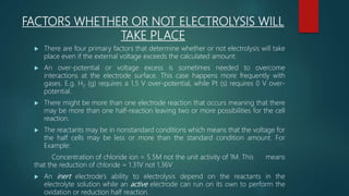 FACTORS WHETHER OR NOT ELECTROLYSIS WILL
TAKE PLACE
 There are four primary factors that determine whether or not electrolysis will take
place even if the external voltage exceeds the calculated amount:
 An over-potential or voltage excess is sometimes needed to overcome
interactions at the electrode surface. This case happens more frequently with
gases. E.g. H2 (g) requires a 1.5 V over-potential, while Pt (s) requires 0 V over-
potential.
 There might be more than one electrode reaction that occurs meaning that there
may be more than one half-reaction leaving two or more possibilities for the cell
reaction.
 The reactants may be in nonstandard conditions which means that the voltage for
the half cells may be less or more than the standard condition amount. For
Example:
Concentration of chloride ion = 5.5M not the unit activity of 1M. This means
that the reduction of chloride = 1.31V not 1.36V
 An inert electrode’s ability to electrolysis depend on the reactants in the
electrolyte solution while an active electrode can run on its own to perform the
oxidation or reduction half reaction.
 