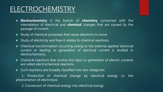 ELECTROCHEMISTRY
 Electrochemistry is the branch of chemistry concerned with the
interrelation of electrical and chemical changes that are caused by the
passage of current.
 Study of chemical processes that cause electrons to move.
 Study of electricity and how it relates to chemical reactions.
 Chemical transformation occurring owing to the external applied electrical
current or leading to generation of electrical current is studied in
electrochemistry.
 Chemical reactions that involve the input or generation of electric currents
are called electrochemical reactions.
 Such reactions are broadly classified into two categories:
1. Production of chemical change by electrical energy i.e. the
phenomenon of electrolysis.
2. Conversion of chemical energy into electrical energy.
 