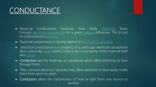 CONDUCTANCE
 Electrical conductance measures how easily electricity flows
through electrical components for a given voltage difference. The SI unit
of conductance is siemens.
 Electrical conductance is closely related to electrical conductivity.
 Electrical conductance is a property of a particular electrical component
(like a particular wire), while conductivity is a property of the material itself
(like silver).
 Conductors are the materials or substances which allow electricity to flow
through them.
 They conduct electricity because they allow electrons to flow easily inside
them from atom to atom.
 Conductors allow the transmission of heat or light from one source to
another.
 