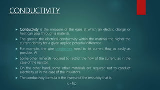 CONDUCTIVITY
 Conductivity is the measure of the ease at which an electric charge or
heat can pass through a material.
 The greater the electrical conductivity within the material the higher the
current density for a given applied potential difference.
 For example, the wire conductors need to let current flow as easily as
possible. W
 Some other minerals required to restrict the flow of the current, as in the
case of the resistor.
 On the other hand, some other materials are required not to conduct
electricity as in the case of the insulators.
 The conductivity formula is the inverse of the resistivity that is:
σ=1/ρ
 