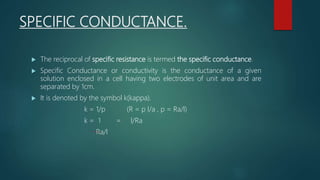 SPECIFIC CONDUCTANCE.
 The reciprocal of specific resistance is termed the specific conductance.
 Specific Conductance or conductivity is the conductance of a given
solution enclosed in a cell having two electrodes of unit area and are
separated by 1cm.
 It is denoted by the symbol k(kappa).
k = 1/p (R = p l/a , p = Ra/l)
k = 1 = l/Ra
Ra/l
 