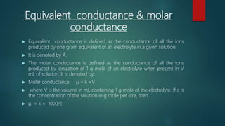 Equivalent conductance & molar
conductance
 Equivalent conductance is defined as the conductance of all the ions
produced by one gram equivalent of an electrolyte in a given solution.
 It is denoted by A.
 The molar conductance is defined as the conductance of all the ions
produced by ionization of 1 g mole of an electrolyte when present in V
mL of solution. It is denoted by:
 Molar conductance μ = k ×V
 where V is the volume in mL containing 1 g mole of the electrolyte. If c is
the concentration of the solution in g mole per litre, then
 μ = k × 1000/c
 