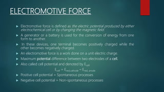 ELECTROMOTIVE FORCE
 Electromotive force is defined as the electric potential produced by either
electrochemical cell or by changing the magnetic field.
 A generator or a battery is used for the conversion of energy from one
form to another.
 In these devices, one terminal becomes positively charged while the
other becomes negatively charged.
 An electromotive force is a work done on a unit electric charge.
 Maximum potential difference between two electrodes of a cell.
 Also called cell potential and denoted by Ecell
Ecell = Ered,cathode – Ered, anode
 Positive cell potential = Spontaneous processes
 Negative cell potential = Non-spontaneous processes
 