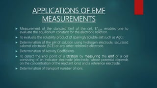 APPLICATIONS OF EMF
MEASUREMENTS
 Measurement of the standard Emf of the cell, E°Cell, enables one to
evaluate the equilibrium constant for the electrode reaction.
 To evaluate the solubility product of sparingly soluble salt such as AgCI.
 Determination of the pH of solution using hydrogen electrode, saturated
calomel electrode (SCE) or any other reference electrode.
 Determination of Activity Coefficients.
 To detect the end point of a titration by measuring the emf of a cell
consisting of an indicator electrode (electrode, whose potential depends
on the concentration of the reactant ions) and a reference electrode.
 Determination of transport number of ions.
 