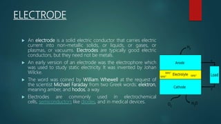 ELECTRODE
 An electrode is a solid electric conductor that carries electric
current into non-metallic solids, or liquids, or gases, or
plasmas, or vacuums. Electrodes are typically good electric
conductors, but they need not be metals.
 An early version of an electrode was the electrophore which
was used to study static electricity. It was invented by Johan
Wilcke.
 The word was coined by William Whewell at the request of
the scientist Michael Faraday from two Greek words: elektron,
meaning amber, and hodos, a way.
 Electrodes are commonly used in electrochemical
cells, semiconductors like diodes, and in medical devices.
 
