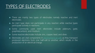 TYPES OF ELECTRODES
 There are mainly two types of electrodes namely reactive and inert
electrodes.
 An inert type does not participate in any reaction while reactive types
participate actively in reactions.
 Some commonly used inert electrodes include platinum, gold,
graphite(carbon), and rhodium.
 Some reactive electrodes include zinc, copper, lead, and silver.
 Electrodes are vital components in electrochemical cells as they transport
produced electrons from one half-cell to another, which results in the
production of an electrical charge.
 