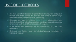 USES OF ELECTRODES
 The main use of electrodes is to generate electrical current and pass it
through non-metal objects to basically alter them in several ways.
Electrodes are also used to measure conductivity.
 Electrodes are used in different battery types, electroplating and
electrolysis, welding, cathodic protection, membrane electrode assembly,
for chemical analysis, and Taser electroshock weapon.
 In the medical field, electrodes are also used in ECG, ECT, EEG, and
defibrillator.
 Electrodes are further used for electrophysiology techniques in
biomedical research.
 